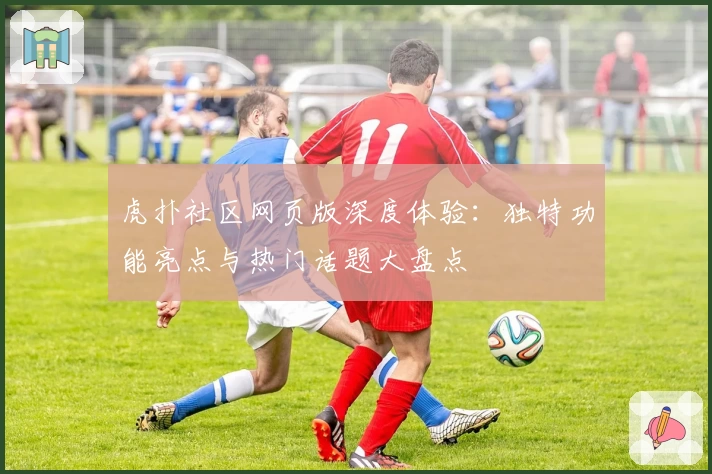 虎扑社区网页版深度体验:独特功能亮点与热门话题大盘点