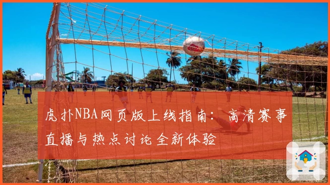 虎扑NBA网页版上线指南：高清赛事直播与热点讨论全新体验