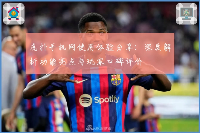 虎扑手机网使用体验分享：深度解析功能亮点与玩家口碑评价