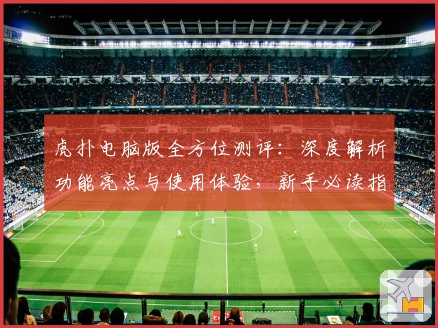 虎扑电脑版全方位测评：深度解析功能亮点与使用体验，新手必读指南