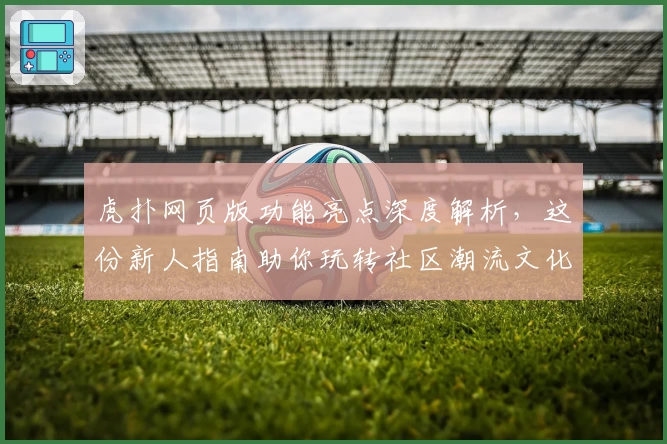 虎扑网页版功能亮点深度解析，这份新人指南助你玩转社区潮流文化