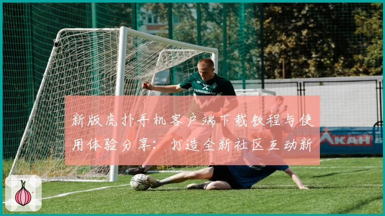 新版虎扑手机客户端下载教程与使用体验分享：打造全新社区互动新方式