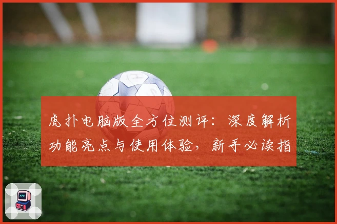 虎扑电脑版全方位测评：深度解析功能亮点与使用体验，新手必读指南