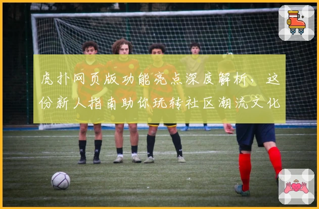 虎扑网页版功能亮点深度解析，这份新人指南助你玩转社区潮流文化