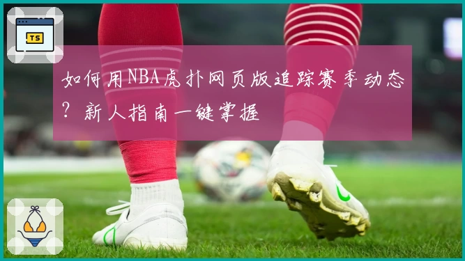 如何用NBA虎扑网页版追踪赛季动态？新人指南一键掌握