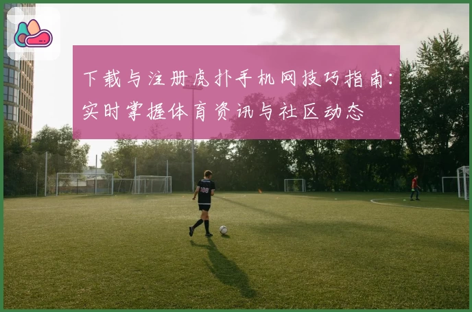 下载与注册虎扑手机网技巧指南：实时掌握体育资讯与社区动态