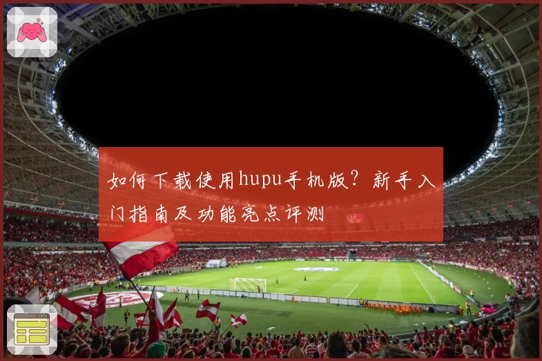 如何下载使用hupu手机版？新手入门指南及功能亮点评测