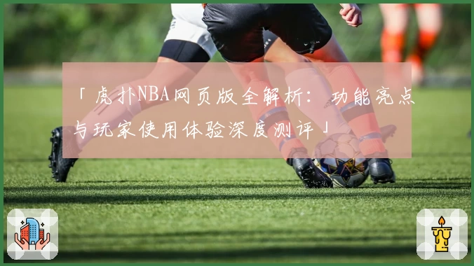 「虎扑NBA网页版全解析：功能亮点与玩家使用体验深度测评」