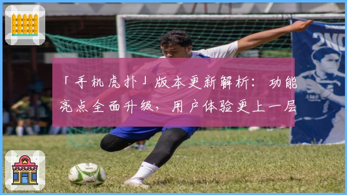 「手机虎扑」版本更新解析：功能亮点全面升级，用户体验更上一层楼
