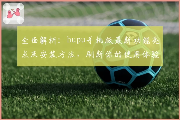 全面解析：hupu手机版最新功能亮点及安装方法，刷新你的使用体验