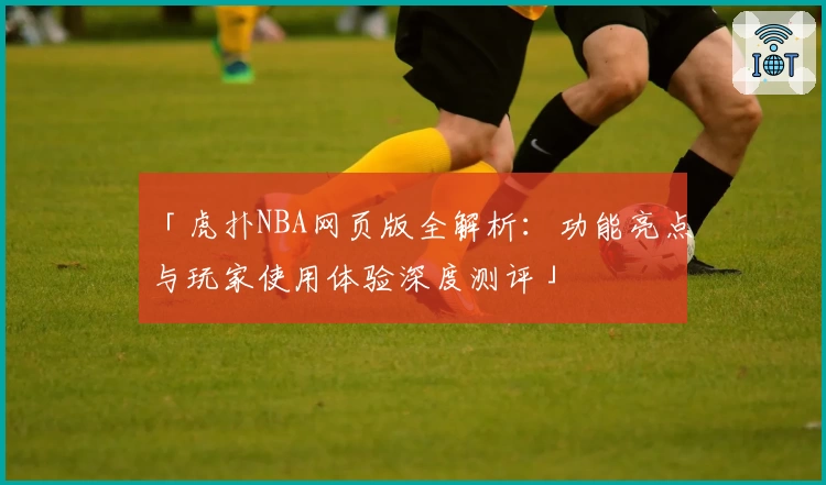 「虎扑NBA网页版全解析：功能亮点与玩家使用体验深度测评」