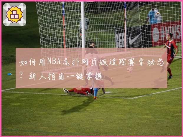 如何用NBA虎扑网页版追踪赛季动态？新人指南一键掌握