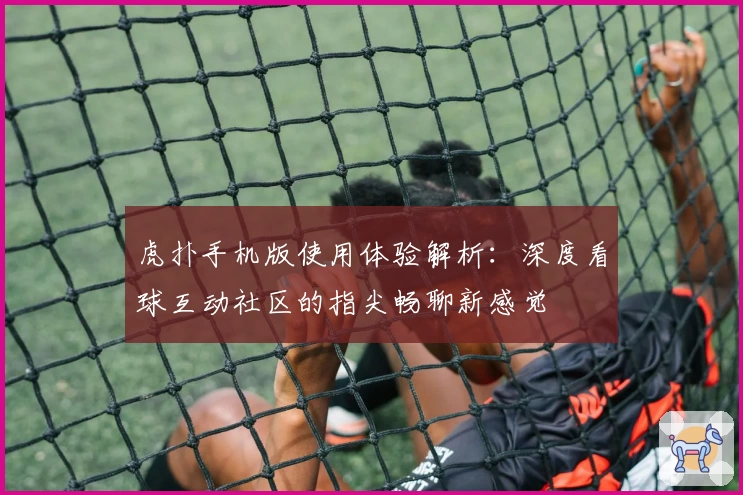 虎扑手机版使用体验解析：深度看球互动社区的指尖畅聊新感觉