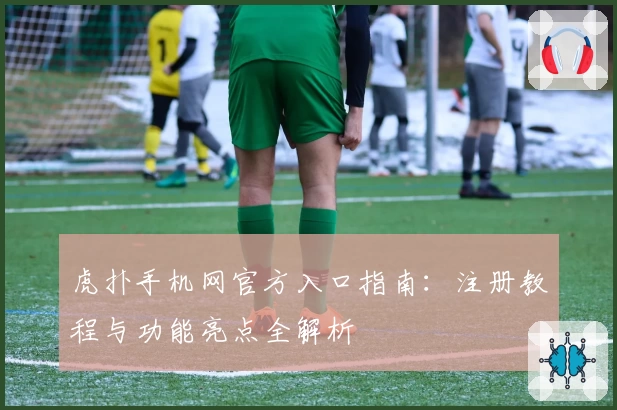 虎扑手机网官方入口指南：注册教程与功能亮点全解析