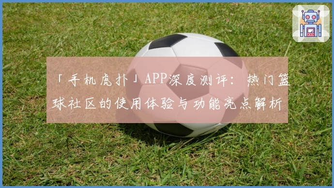 「手机虎扑」APP深度测评：热门篮球社区的使用体验与功能亮点解析