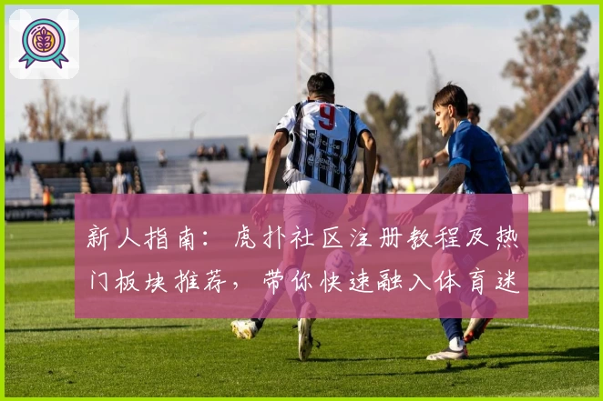 新人指南：虎扑社区注册教程及热门板块推荐，带你快速融入体育迷交流圈