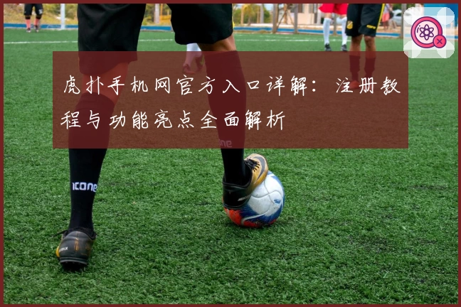 虎扑手机网官方入口详解：注册教程与功能亮点全面解析