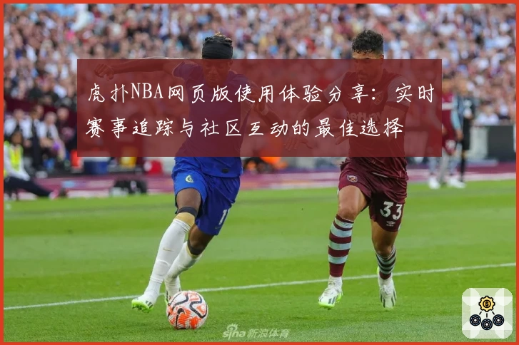 虎扑NBA网页版使用体验分享：实时赛事追踪与社区互动的最佳选择