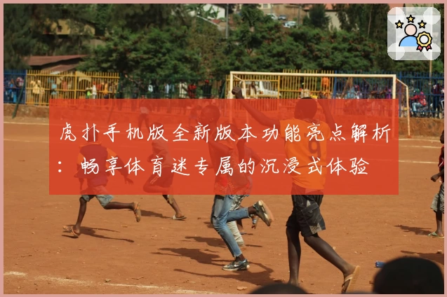 虎扑手机版全新版本功能亮点解析：畅享体育迷专属的沉浸式体验