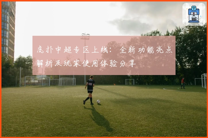 虎扑中超专区上线：全新功能亮点解析及玩家使用体验分享